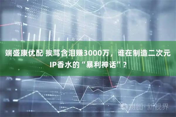 端盛康优配 挨骂含泪赚3000万，谁在制造二次元IP香水的“暴利神话”？