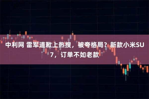 中利网 雷军道歉上热搜,被夸格局?新款小米SU7,订单不如老款