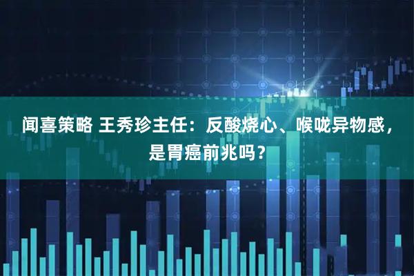 闻喜策略 王秀珍主任:反酸烧心、喉咙异物感,是胃癌前兆吗?