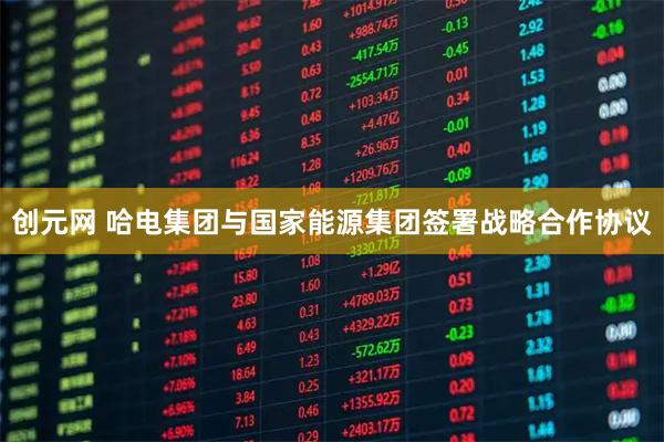 创元网 哈电集团与国家能源集团签署战略合作协议