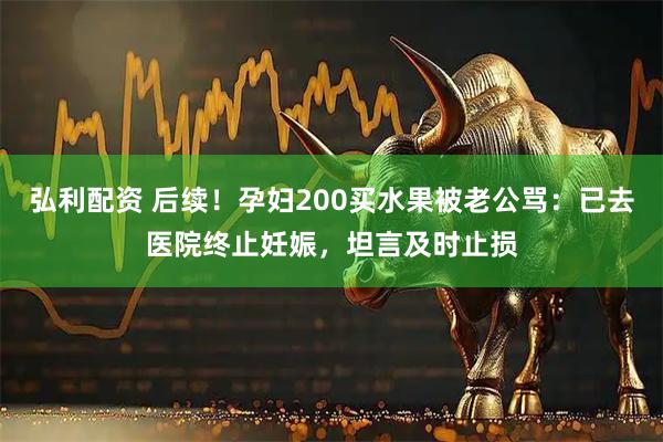 弘利配资 后续！孕妇200买水果被老公骂：已去医院终止妊娠，坦言及时止损