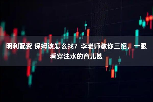 明利配资 保姆该怎么找？李老师教你三招，一眼看穿注水的育儿嫂