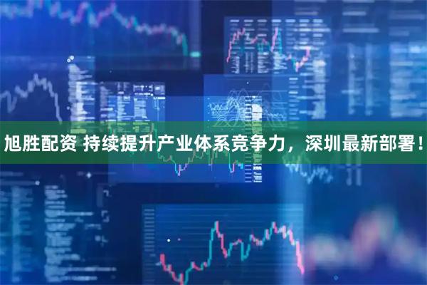 旭胜配资 持续提升产业体系竞争力，深圳最新部署！