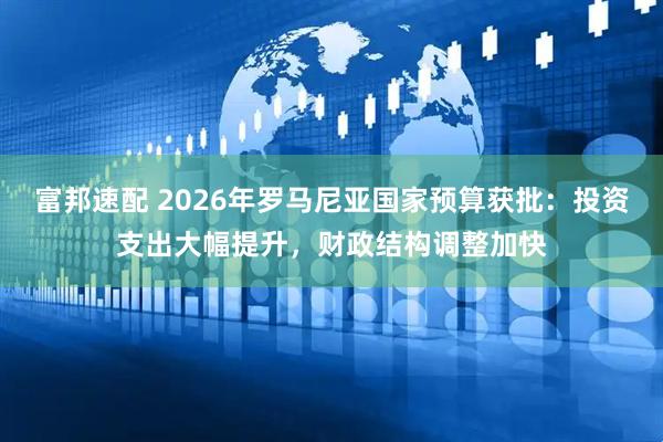富邦速配 2026年罗马尼亚国家预算获批：投资支出大幅提升，财政结构调整加快