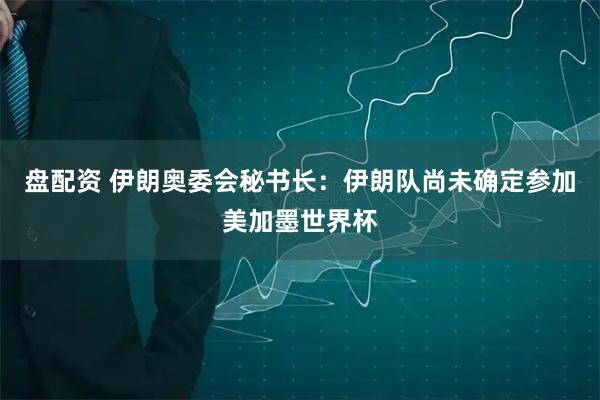 盘配资 伊朗奥委会秘书长：伊朗队尚未确定参加美加墨世界杯