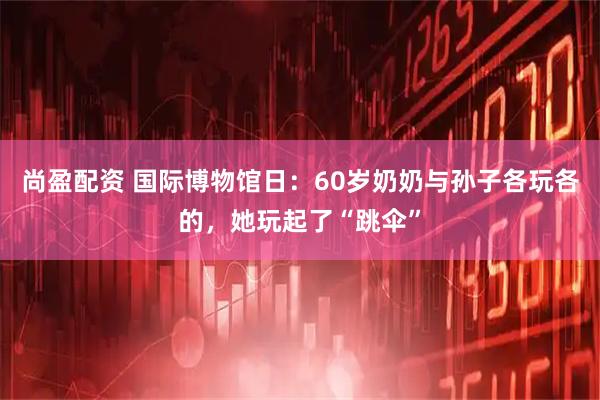 尚盈配资 国际博物馆日：60岁奶奶与孙子各玩各的，她玩起了“跳伞”